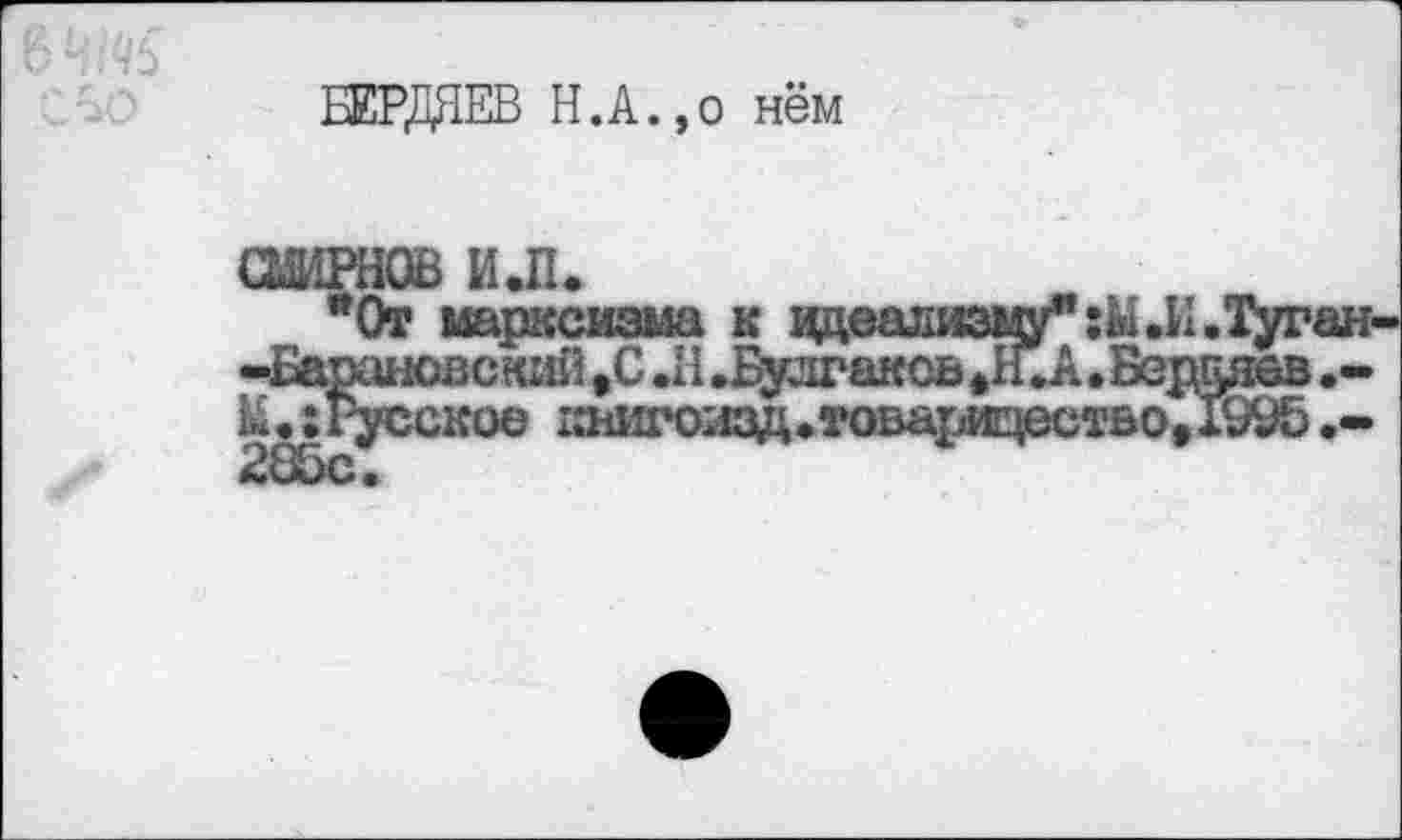 ﻿БЕРДЯЕВ Н.А.,о нём
СШРНОВ ИЛ.
*0т марксизма к вдеализму”:Ы.И.Туган--Барановский ,С .11 .Булгаков >Н. А. Веганов .-к.:Русское 1ййи*о;1ЗД*товарИ!цестьо,1Уи5.-